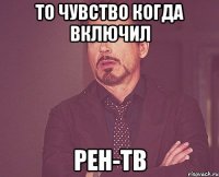 ТО ЧУВСТВО КОГДА ВКЛЮЧИЛ РЕН-ТВ