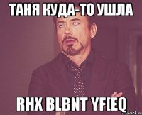 Таня куда-то ушла rhx blbnt yf[eq