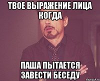 Твое выражение лица когда Паша пытается завести беседу