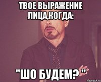 твое выражение лица,когда: "ШО БУДЕМ? "