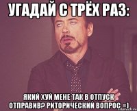 УГАДАЙ С ТРЁХ РАЗ: ЯКИЙ ХУЙ МЕНЕ ТАК В ОТПУСК ОТПРАВИВ? РИТОРИЧЕСКИЙ ВОПРОС =)