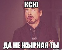 Ксю да не жырная ты