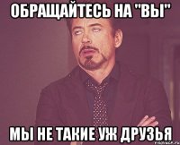 Обращайтесь на "вы" Мы не такие уж друзья