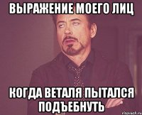 Выражение моего лиц когда веталя пытался подъебнуть