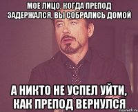 мое лицо, когда препод задержался, вы собрались домой а никто не успел уйти, как препод вернулся