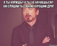 А ты куришь? А ты че качаешься? Ой слушай ты такой хороший друг 