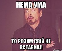 Нема ума то розум свій не вставиш!