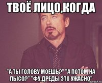 Твоё лицо,когда "А ты голову моешь?" "А потом на лысо?" "Фу,дреды это ужасно"