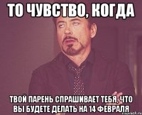 То чувство, когда твой парень спрашивает тебя, что вы будете делать на 14 февраля