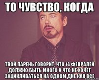 То чувство, когда твой парень говорит, что 14 февралей должно быть много и что не хочет зацикливаться на одном дне как все