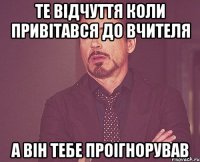 Те відчуття коли привітався до вчителя а він тебе проігнорував