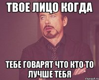 твое лицо когда тебе говарят что кто то лучше тебя