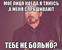 Моё лицо когда я тянусь ,а меня спрашивают Тебе не больно?