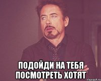  подойди на тебя посмотреть хотят