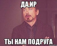 Да,Ир Ты нам подруга