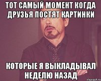 тот самый момент когда друзья постят картинки которые я выкладывал неделю назад