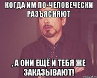 Когда им по-человечески разъясняют , а они ещё и тебя же заказывают!