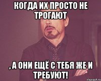 Когда их просто не трогают , а они ещё с тебя же и требуют!