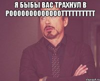 я быбы вас трахнул в рооооооооооооотттттттттт 