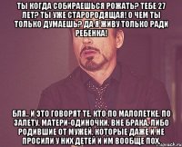 Ты когда собираешься рожать? Тебе 27 лет? Ты уже старородящая! О чем ты только думаешь? Да я живу только ради ребенка! Бля.. И это говорят те, кто по малолетке, по залету, матери-одиночки, вне брака, либо родившие от мужей, которые даже и не просили у них детей и им вообще пох.