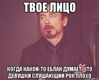 Твое лицо Когда какой-то еблан думает, что девушки слушающий рок плохо