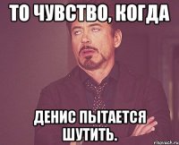 То чувство, когда Денис пытается шутить.