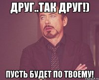 Друг..так друг!) Пусть будет по твоему!