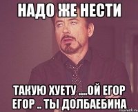 нАДО ЖЕ НЕСТИ Такую хуету ....Ой Егор егор .. Ты долбаебина