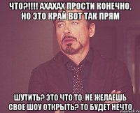 что?!!!! Ахахах прости конечно, но это край вот так прям шутить? это что то, не желаешь свое шоу открыть? то будет нечто