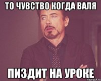 то чувство когда валя пиздит на уроке