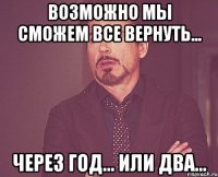 возможно мы сможем все вернуть... через год... или два...