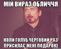 Мій вираз обличчя коли Голуб черговий раз присилає мені подарок)