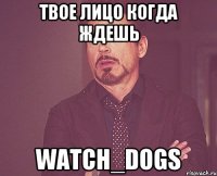 твое лицо когда ждешь watch_dogs