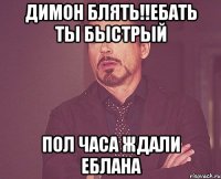 Димон блять!!ебать ты быстрый пол часа ждали еблана