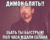 Димон блять!! ебать ты быстрый! пол часа ждали еблана