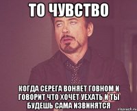 то чувство Когда серега воняет говном и говорит что хочет уехать и ты будешь сама извинятся