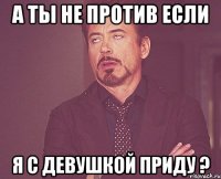 А ты не против если я с девушкой приду ?