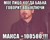 мое лицо когда бабка говорит ввыключи макса +100500,!!!