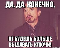 Да, да, конечно, Не будешь больше выдавать ключи!