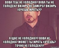 Вова тебе не холодно? Вова ты не голоден? Визирь не замерз? Визирь хочешь жрать?? А щас не холодно?? Вова не холодно? Может ты жрать хочешь? Точно не голоден??