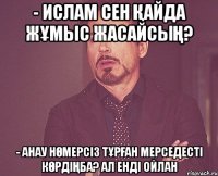 - Ислам сен қайда жұмыс жасайсың? - Анау нөмерсіз тұрған мерседесті көрдіңба? Ал енді ойлан