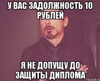 У вас задолжность 10 рублей я не допущу до защиты диплома