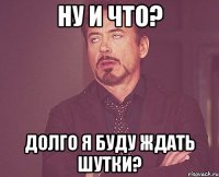 Ну и что? Долго я буду ждать шутки?