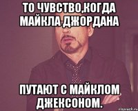 То чувство,когда майкла джордана путают с майклом джексоном.