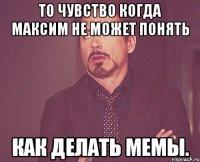 ТО ЧУВСТВО КОГДА МАКСИМ НЕ МОЖЕТ ПОНЯТЬ КАК ДЕЛАТЬ МЕМЫ.