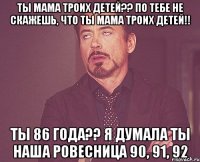 Ты мама троих детей?? По тебе не скажешь, что ты мама троих детей!! Ты 86 года?? Я думала ты наша ровесница 90, 91, 92