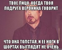 Твое лицо, когда твоя подруга Вероника говорит что она толстая, и ее ноги в шортах выглядят не очень