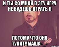 и ты со мной в эту игру не будешь играть !! потому что она тупит!!Маша -_-