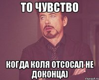 то чувство когда коля отсосал не доконца)