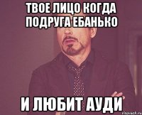 твое лицо когда подруга ебанько и любит ауди